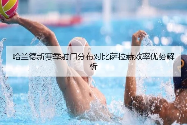 哈兰德新赛季射门分布对比萨拉赫效率优势解析